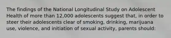 The findings of the National Longitudinal Study on Adolescent Health of more than 12,000 adolescents suggest that, in order to steer their adolescents clear of smoking, drinking, marijuana use, violence, and initiation of sexual activity, parents should: