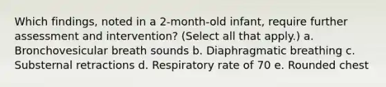 Which findings, noted in a 2-month-old infant, require further assessment and intervention? (Select all that apply.) a. Bronchovesicular breath sounds b. Diaphragmatic breathing c. Substernal retractions d. Respiratory rate of 70 e. Rounded chest