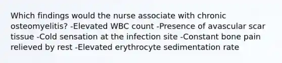 Which findings would the nurse associate with chronic osteomyelitis? -Elevated WBC count -Presence of avascular scar tissue -Cold sensation at the infection site -Constant bone pain relieved by rest -Elevated erythrocyte sedimentation rate