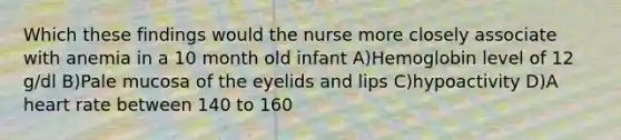 Which these findings would the nurse more closely associate with anemia in a 10 month old infant A)Hemoglobin level of 12 g/dl B)Pale mucosa of the eyelids and lips C)hypoactivity D)A heart rate between 140 to 160