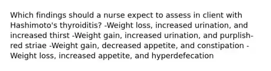 Which findings should a nurse expect to assess in client with Hashimoto's thyroiditis? -Weight loss, increased urination, and increased thirst -Weight gain, increased urination, and purplish-red striae -Weight gain, decreased appetite, and constipation -Weight loss, increased appetite, and hyperdefecation