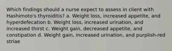 Which findings should a nurse expect to assess in client with Hashimoto's thyroiditis? a. Weight loss, increased appetite, and hyperdefecation b. Weight loss, increased urination, and increased thirst c. Weight gain, decreased appetite, and constipation d. Weight gain, increased urination, and purplish-red striae