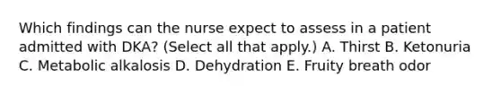 Which findings can the nurse expect to assess in a patient admitted with DKA? (Select all that apply.) A. Thirst B. Ketonuria C. Metabolic alkalosis D. Dehydration E. Fruity breath odor