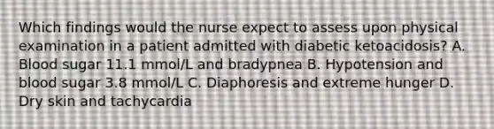 Which findings would the nurse expect to assess upon physical examination in a patient admitted with diabetic ketoacidosis? A. Blood sugar 11.1 mmol/L and bradypnea B. Hypotension and blood sugar 3.8 mmol/L C. Diaphoresis and extreme hunger D. Dry skin and tachycardia