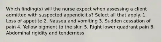 Which finding(s) will the nurse expect when assessing a client admitted with suspected appendicitis? Select all that apply. 1. Loss of appetite 2. Nausea and vomiting 3. Sudden cessation of pain 4. Yellow pigment to the skin 5. Right lower quadrant pain 6. Abdominal rigidity and tenderness