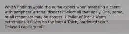 Which findings would the nurse expect when assessing a client with peripheral arterial disease? Select all that apply. One, some, or all responses may be correct. 1 Pallor of feet 2 Warm extremities 3 Ulcers on the toes 4 Thick, hardened skin 5 Delayed capillary refill