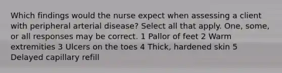 Which findings would the nurse expect when assessing a client with peripheral arterial disease? Select all that apply. One, some, or all responses may be correct. 1 Pallor of feet 2 Warm extremities 3 Ulcers on the toes 4 Thick, hardened skin 5 Delayed capillary refill