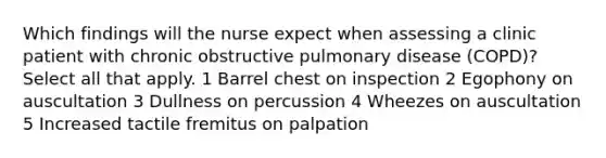 Which findings will the nurse expect when assessing a clinic patient with chronic obstructive pulmonary disease (COPD)? Select all that apply. 1 Barrel chest on inspection 2 Egophony on auscultation 3 Dullness on percussion 4 Wheezes on auscultation 5 Increased tactile fremitus on palpation