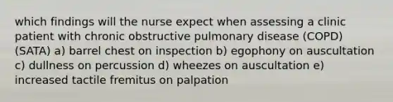 which findings will the nurse expect when assessing a clinic patient with chronic obstructive pulmonary disease (COPD) (SATA) a) barrel chest on inspection b) egophony on auscultation c) dullness on percussion d) wheezes on auscultation e) increased tactile fremitus on palpation