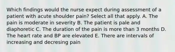 Which findings would the nurse expect during assessment of a patient with acute shoulder pain? Select all that apply. A. The pain is moderate in severity B. The patient is pale and diaphoretic C. The duration of the pain is more than 3 months D. The heart rate and BP are elevated E. There are intervals of increasing and decresing pain