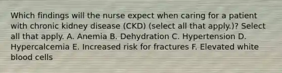 Which findings will the nurse expect when caring for a patient with chronic kidney disease (CKD) (select all that apply.)? Select all that apply. A. Anemia B. Dehydration C. Hypertension D. Hypercalcemia E. Increased risk for fractures F. Elevated white blood cells