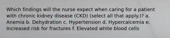 Which findings will the nurse expect when caring for a patient with chronic kidney disease (CKD) (select all that apply.)? a. Anemia b. Dehydration c. Hypertension d. Hypercalcemia e. Increased risk for fractures f. Elevated white blood cells