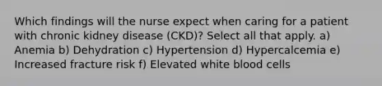 Which findings will the nurse expect when caring for a patient with chronic kidney disease (CKD)? Select all that apply. a) Anemia b) Dehydration c) Hypertension d) Hypercalcemia e) Increased fracture risk f) Elevated white blood cells