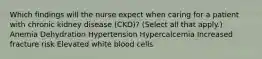 Which findings will the nurse expect when caring for a patient with chronic kidney disease (CKD)? (Select all that apply.) Anemia Dehydration Hypertension Hypercalcemia Increased fracture risk Elevated white blood cells