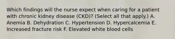 Which findings will the nurse expect when caring for a patient with chronic kidney disease (CKD)? (Select all that apply.) A. Anemia B. Dehydration C. Hypertension D. Hypercalcemia E. Increased fracture risk F. Elevated white blood cells