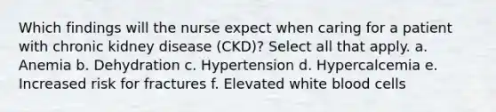 Which findings will the nurse expect when caring for a patient with chronic kidney disease (CKD)? Select all that apply. a. Anemia b. Dehydration c. Hypertension d. Hypercalcemia e. Increased risk for fractures f. Elevated white blood cells