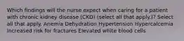 Which findings will the nurse expect when caring for a patient with chronic kidney disease (CKD) (select all that apply.)? Select all that apply. Anemia Dehydration Hypertension Hypercalcemia Increased risk for fractures Elevated white blood cells