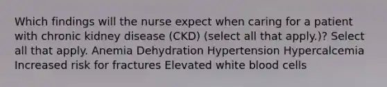 Which findings will the nurse expect when caring for a patient with chronic kidney disease (CKD) (select all that apply.)? Select all that apply. Anemia Dehydration Hypertension Hypercalcemia Increased risk for fractures Elevated white blood cells