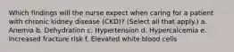 Which findings will the nurse expect when caring for a patient with chronic kidney disease (CKD)? (Select all that apply.) a. Anemia b. Dehydration c. Hypertension d. Hypercalcemia e. Increased fracture risk f. Elevated white blood cells