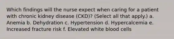 Which findings will the nurse expect when caring for a patient with chronic kidney disease (CKD)? (Select all that apply.) a. Anemia b. Dehydration c. Hypertension d. Hypercalcemia e. Increased fracture risk f. Elevated white blood cells