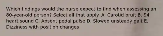 Which findings would the nurse expect to find when assessing an 80-year-old person? Select all that apply. A. Carotid bruit B. S4 heart sound C. Absent pedal pulse D. Slowed unsteady gait E. Dizziness with position changes