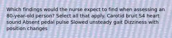 Which findings would the nurse expect to find when assessing an 80-year-old person? Select all that apply. Carotid bruit S4 heart sound Absent pedal pulse Slowed unsteady gait Dizziness with position changes