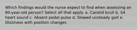 Which findings would the nurse expect to find when assessing an 80-year-old person? Select all that apply. a. Carotid bruit b. S4 heart sound c. Absent pedal pulse d. Slowed unsteady gait e. Dizziness with position changes