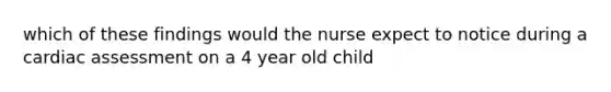 which of these findings would the nurse expect to notice during a cardiac assessment on a 4 year old child