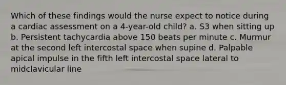 Which of these findings would the nurse expect to notice during a cardiac assessment on a 4-year-old child? a. S3 when sitting up b. Persistent tachycardia above 150 beats per minute c. Murmur at the second left intercostal space when supine d. Palpable apical impulse in the fifth left intercostal space lateral to midclavicular line