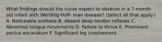 What findings should the nurse expect to observe in a 7-month-old infant with Werdnig-Hoff- man disease? (Select all that apply.) A. Noticeable scoliosis B. Absent deep tendon reflexes C. Abnormal tongue movements D. Failure to thrive E. Prominent pectus excavatum F. Significant leg involvement