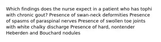 Which findings does the nurse expect in a patient who has tophi with chronic gout? Presence of swan-neck deformities Presence of spasms of paraspinal nerves Presence of swollen toe joints with white chalky discharge Presence of hard, nontender Heberden and Bouchard nodules