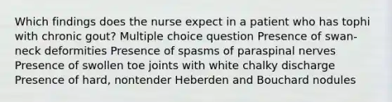 Which findings does the nurse expect in a patient who has tophi with chronic gout? Multiple choice question Presence of swan-neck deformities Presence of spasms of paraspinal nerves Presence of swollen toe joints with white chalky discharge Presence of hard, nontender Heberden and Bouchard nodules