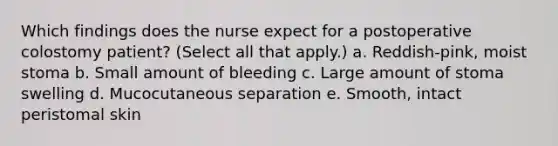 Which findings does the nurse expect for a postoperative colostomy patient? (Select all that apply.) a. Reddish-pink, moist stoma b. Small amount of bleeding c. Large amount of stoma swelling d. Mucocutaneous separation e. Smooth, intact peristomal skin