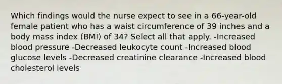 Which findings would the nurse expect to see in a 66-year-old female patient who has a waist circumference of 39 inches and a body mass index (BMI) of 34? Select all that apply. -Increased blood pressure -Decreased leukocyte count -Increased blood glucose levels -Decreased creatinine clearance -Increased blood cholesterol levels