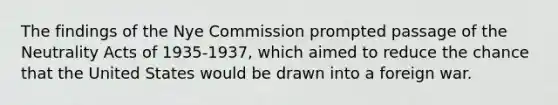 The findings of the Nye Commission prompted passage of the Neutrality Acts of 1935-1937, which aimed to reduce the chance that the United States would be drawn into a foreign war.