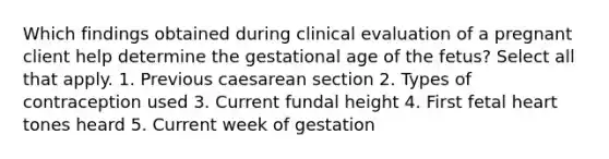 Which findings obtained during clinical evaluation of a pregnant client help determine the gestational age of the fetus? Select all that apply. 1. Previous caesarean section 2. Types of contraception used 3. Current fundal height 4. First fetal heart tones heard 5. Current week of gestation