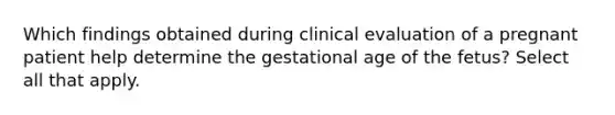 Which findings obtained during clinical evaluation of a pregnant patient help determine the gestational age of the fetus? Select all that apply.