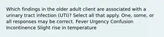 Which findings in the older adult client are associated with a urinary tract infection (UTI)? Select all that apply. One, some, or all responses may be correct. Fever Urgency Confusion Incontinence Slight rise in temperature