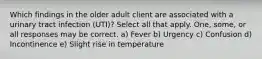 Which findings in the older adult client are associated with a urinary tract infection (UTI)? Select all that apply. One, some, or all responses may be correct. a) Fever b) Urgency c) Confusion d) Incontinence e) Slight rise in temperature