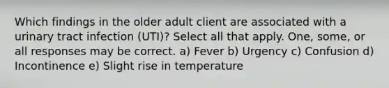 Which findings in the older adult client are associated with a urinary tract infection (UTI)? Select all that apply. One, some, or all responses may be correct. a) Fever b) Urgency c) Confusion d) Incontinence e) Slight rise in temperature