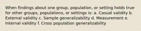 When findings about one group, population, or setting holds true for other groups, populations, or settings is: a. Casual validity b. External validity c. Sample generalizability d. Measurement e. Internal validity f. Cross population generalizability