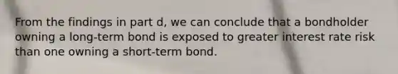 From the findings in part d​, we can conclude that a bondholder owning a​ long-term bond is exposed to greater interest rate risk than one owning a​ short-term bond.