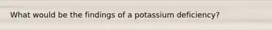 What would be the findings of a potassium deficiency?