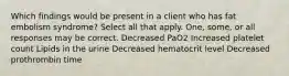 Which findings would be present in a client who has fat embolism syndrome? Select all that apply. One, some, or all responses may be correct. Decreased PaO2 Increased platelet count Lipids in the urine Decreased hematocrit level Decreased prothrombin time