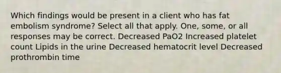 Which findings would be present in a client who has fat embolism syndrome? Select all that apply. One, some, or all responses may be correct. Decreased PaO2 Increased platelet count Lipids in the urine Decreased hematocrit level Decreased prothrombin time