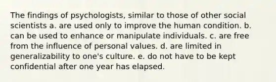 The findings of psychologists, similar to those of other social scientists a. are used only to improve the human condition. b. can be used to enhance or manipulate individuals. c. are free from the influence of personal values. d. are limited in generalizability to one's culture. e. do not have to be kept confidential after one year has elapsed.