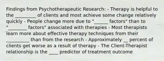 Findings from Psychotherapeutic Research: - Therapy is helpful to the _________ of clients and most achieve some change relatively quickly - People change more due to "______ factors" than to "________ factors" associated with therapies - Most therapists learn more about effective therapy techniques from their __________ than from the research - Approximately __ percent of clients get worse as a result of therapy - The Client-Therapist relationship is the ____ predictor of treatment outcome