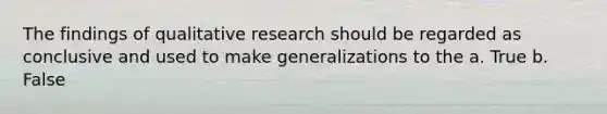 The findings of qualitative research should be regarded as conclusive and used to make generalizations to the a. True b. False