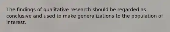 The findings of qualitative research should be regarded as conclusive and used to make generalizations to the population of interest.