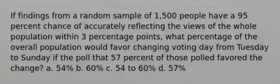 If findings from a random sample of 1,500 people have a 95 percent chance of accurately reflecting the views of the whole population within 3 percentage points, what percentage of the overall population would favor changing voting day from Tuesday to Sunday if the poll that 57 percent of those polled favored the change? a. 54% b. 60% c. 54 to 60% d. 57%